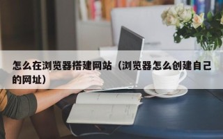 浙江怎么在浏览器搭建网站（浏览器怎么创建自己的网址）
