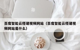 浙江百度智能云搭建视频网站（百度智能云搭建视频网站是什么）